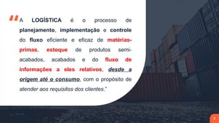 “A LOGÍSTICA é o processo de
planejamento, implementação e controle
do fluxo eficiente e eficaz de matérias-
primas, estoque de produtos semi-
acabados, acabados e do fluxo de
informações a eles relativos, desde a
origem até o consumo, com o propósito de
atender aos requisitos dos clientes.”
3
 