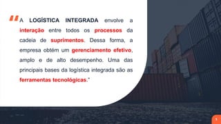 “A LOGÍSTICA INTEGRADA envolve a
interação entre todos os processos da
cadeia de suprimentos. Dessa forma, a
empresa obtém um gerenciamento efetivo,
amplo e de alto desempenho. Uma das
principais bases da logística integrada são as
ferramentas tecnológicas.”
5
 