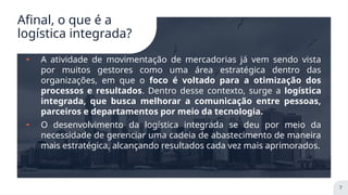 Afinal, o que é a
logística integrada?
╸ A atividade de movimentação de mercadorias já vem sendo vista
por muitos gestores como uma área estratégica dentro das
organizações, em que o foco é voltado para a otimização dos
processos e resultados. Dentro desse contexto, surge a logística
integrada, que busca melhorar a comunicação entre pessoas,
parceiros e departamentos por meio da tecnologia.
╸ O desenvolvimento da logística integrada se deu por meio da
necessidade de gerenciar uma cadeia de abastecimento de maneira
mais estratégica, alcançando resultados cada vez mais aprimorados.
7
 
