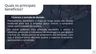 Quais os principais
benefícios?
╸ Favorece a tomada de decisão
Planejamento estratégico e visão de longo prazo são fatores
essenciais para que a empresa possa crescer e conquistar
novas oportunidades de negócio.
Em outras palavras, essa alteração possibilita o acesso a
relatórios gerenciais e indicadores de desempenho que ajudam
a formar um retrato preciso do andamento das atividades. Com
isso, é possível tomar decisões quanto a aspectos financeiros,
operacionais e comerciais.
8
 