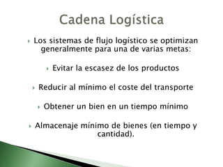  Los sistemas de flujo logístico se optimizan
generalmente para una de varias metas:
 Evitar la escasez de los productos
 Reducir al mínimo el coste del transporte
 Obtener un bien en un tiempo mínimo
 Almacenaje mínimo de bienes (en tiempo y
cantidad).
 