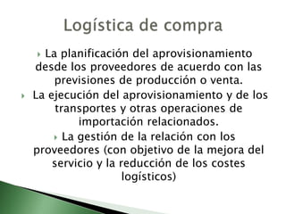  La planificación del aprovisionamiento
desde los proveedores de acuerdo con las
previsiones de producción o venta.
 La ejecución del aprovisionamiento y de los
transportes y otras operaciones de
importación relacionados.
 La gestión de la relación con los
proveedores (con objetivo de la mejora del
servicio y la reducción de los costes
logísticos)
 