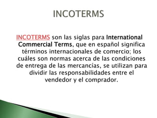 INCOTERMS son las siglas para International
Commercial Terms, que en español significa
términos internacionales de comercio; los
cuáles son normas acerca de las condiciones
de entrega de las mercancías, se utilizan para
dividir las responsabilidades entre el
vendedor y el comprador.
 