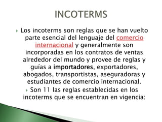 Los incoterms son reglas que se han vuelto
parte esencial del lenguaje del comercio
internacional y generalmente son
incorporadas en los contratos de ventas
alrededor del mundo y provee de reglas y
guías a importadores, exportadores,
abogados, transportistas, aseguradoras y
estudiantes de comercio internacional.
 Son 11 las reglas establecidas en los
incoterms que se encuentran en vigencia:
 