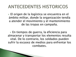  El origen de la logística se encuentra en el
ámbito militar, donde la organización tendía
a atender el movimiento y el mantenimiento
de las tropas en campaña.
 En tiempos de guerra, la eficiencia para
almacenar y transportar los elementos resulta
vital. De lo contrario, los soldados pueden
sufrir la escasez de medios para enfrentar los
combates.
 