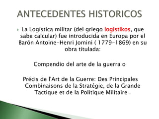  La Logística militar (del griego logistikos, que
sabe calcular) fue introducida en Europa por el
Barón Antoine-Henri Jomini ( 1779-1869) en su
obra titulada:
Compendio del arte de la guerra o
Précis de l'Art de la Guerre: Des Principales
Combinaisons de la Stratégie, de la Grande
Tactique et de la Politique Militaire .
 