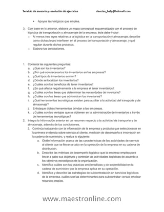 Servicio de asesoría y resolución de ejercicios ciencias_help@hotmail.com
www.maestronline.com
 Apoyos tecnológicos que emplea.
3. Con base en lo anterior, elabora un mapa conceptual esquematizado con el proceso de
logística de transportación y almacenaje de la empresa; éste debe incluir:
o Al menos tres leyes relativas a la logística en la transportación y almacenaje; describe
cómo dichas leyes interfieren en el proceso de transportación y almacenaje, y qué
regulan durante dichos procesos.
o Elabora tus conclusiones.
1. Contesta las siguientes preguntas:
a. ¿Qué son los inventarios?
b. ¿Por qué son necesarios los inventarios en las empresas?
c. ¿Qué tipos de inventarios existen?
d. ¿Dónde se localizan los inventarios?
e. ¿Cuáles son los beneficios de tener inventarios?
f. ¿En qué afecta negativamente a la empresa el tener inventarios?
g. ¿Cuáles son las áreas que determinan las necesidades de inventario?
h. ¿Cuáles son las áreas que administran los inventarios?
i. ¿Qué herramientas tecnológicas existen para auxiliar a la actividad del transporte y de
almacenaje?
j. Enlistaque dichas herramientas brindan a las empresas.
k. ¿Cuáles son las ventajas que se obtienen en la administración de inventarios a través
de herramientas tecnológicas?
2. Integra la información anterior en un resumen respecto a la actividad de transporte y de
almacenaje, además de tus conclusiones.
3. Continúa trabajando con la información de la empresa y producto que seleccionaste en
la primera evidencia sobre servicio al cliente, medición de desempeño e innovación en
la cadena de suministro, y realiza lo siguiente:
a. Obtén información acerca de las características de las actividades de servicio
al cliente que se llevan a cabo en la operación de la empresa en su cadena de
distribución.
b. Describe las métricas de desempeño logístico que la empresa emplea para
llevar a cabo sus objetivos y controlar las actividades logísticas de acuerdo a
los objetivos estratégicos de la organización.
c. Identifica cuáles son las prácticas ambientalistas y de sostenibilidad en la
cadena de suministro que la empresa aplica en su operación.
d. Identifica y describe las estrategias de subcontratación en servicios logísticos
de la empresa, cuáles son las determinantes para subcontratar versus emplear
recursos propios.
 