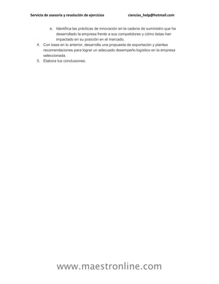 Servicio de asesoría y resolución de ejercicios ciencias_help@hotmail.com
www.maestronline.com
e. Identifica las prácticas de innovación en la cadena de suministro que ha
desarrollado la empresa frente a sus competidores y cómo éstas han
impactado en su posición en el mercado.
4. Con base en lo anterior, desarrolla una propuesta de exportación y plantea
recomendaciones para lograr un adecuado desempeño logístico en la empresa
seleccionada.
5. Elabora tus conclusiones.
 