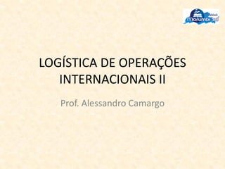 LOGÍSTICA DE OPERAÇÕES
INTERNACIONAIS II
Prof. Alessandro Camargo
 