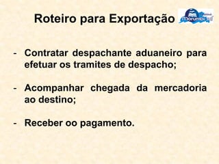 Roteiro para Exportação
- Contratar despachante aduaneiro para
efetuar os tramites de despacho;
- Acompanhar chegada da mercadoria
ao destino;
- Receber oo pagamento.
 