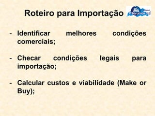 Roteiro para Importação
- Identificar melhores condições
comerciais;
- Checar condições legais para
importação;
- Calcular custos e viabilidade (Make or
Buy);
 