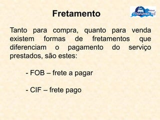 Fretamento
Tanto para compra, quanto para venda
existem formas de fretamentos que
diferenciam o pagamento do serviço
prestados, são estes:
- FOB – frete a pagar
- CIF – frete pago
 
