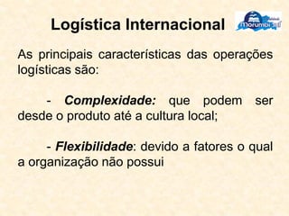 Logística Internacional
As principais características das operações
logísticas são:
- Complexidade: que podem ser
desde o produto até a cultura local;
- Flexibilidade: devido a fatores o qual
a organização não possui
 