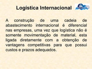 Logística Internacional
A construção de uma cadeia de
abastecimento internacional é diferencial
nas empresas, uma vez que logística não é
somente movimentação de material, esta
ligada diretamente com a obtenção de
vantagens competitivas para que possui
custos e prazos adequados.
 