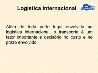 Logística Internacional
Além de toda parte legal envolvida na
logística internacional, o transporte é um
fator importante e decisório no custo e no
prazo envolvido.
 