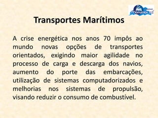 Transportes Marítimos
A crise energética nos anos 70 impôs ao
mundo novas opções de transportes
orientados, exigindo maior agilidade no
processo de carga e descarga dos navios,
aumento do porte das embarcações,
utilização de sistemas computadorizados e
melhorias nos sistemas de propulsão,
visando reduzir o consumo de combustível.
 