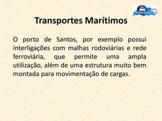 Transportes Marítimos
O porto de Santos, por exemplo possui
interligações com malhas rodoviárias e rede
ferroviária, que permite uma ampla
utilização, além de uma estrutura muito bem
montada para movimentação de cargas.
 
