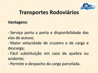 Transportes Rodoviários
Vantagens:
- Serviço porta a porta e disponibilidade das
vias de acesso;
- Maior velocidade de cruzeiro e de carga e
descarga;
- Fácil substituição em caso de quebra ou
acidente;
- Permite o despacho da carga parcelada.
 
