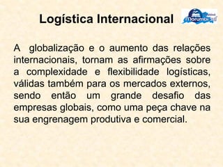 Logística Internacional
A globalização e o aumento das relações
internacionais, tornam as afirmações sobre
a complexidade e flexibilidade logísticas,
válidas também para os mercados externos,
sendo então um grande desafio das
empresas globais, como uma peça chave na
sua engrenagem produtiva e comercial.
 