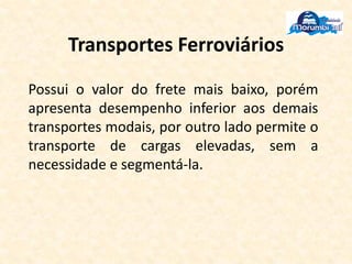 Transportes Ferroviários
Possui o valor do frete mais baixo, porém
apresenta desempenho inferior aos demais
transportes modais, por outro lado permite o
transporte de cargas elevadas, sem a
necessidade e segmentá-la.
 