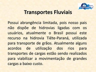Transportes Fluviais
Possui abrangência limitada, pois nosso pais
não dispõe de hidrovias ligadas com os
usuários, atualmente o Brasil possui este
recurso na hidrovia Tiête-Paraná, utilizada
para transporte de grãos. Atualmente alguns
acordos de utilização dos rios para
transportes de cargas estão sendo realizados
para viabilizar a movimentação de grandes
cargas a baixo custo.
 
