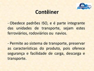 Contêiner
- Obedece padrões ISO, e é parte integrante
das unidades de transporte, sejam estes
ferroviários, rodoviários ou navios.
- Permite ao sistema de transporte, preservar
as características do produto, pois oferece
segurança e facilidade de carga, descarga e
transporte.
 