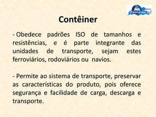 Contêiner
- Obedece padrões ISO de tamanhos e
resistências, e é parte integrante das
unidades de transporte, sejam estes
ferroviários, rodoviários ou navios.
- Permite ao sistema de transporte, preservar
as características do produto, pois oferece
segurança e facilidade de carga, descarga e
transporte.
 