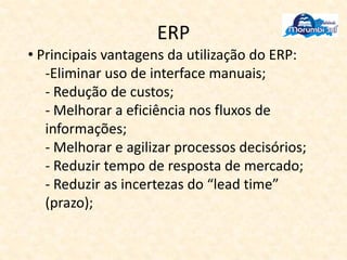 ERP
• Principais vantagens da utilização do ERP:
-Eliminar uso de interface manuais;
- Redução de custos;
- Melhorar a eficiência nos fluxos de
informações;
- Melhorar e agilizar processos decisórios;
- Reduzir tempo de resposta de mercado;
- Reduzir as incertezas do “lead time”
(prazo);
 
