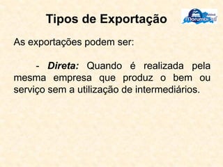 Tipos de Exportação
As exportações podem ser:
- Direta: Quando é realizada pela
mesma empresa que produz o bem ou
serviço sem a utilização de intermediários.
 