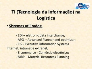 TI (Tecnologia da Informação) na
Logística
• Sistemas utilizados:
- EDI – eletronic data interchange;
- APO – Advanced Planner and optimizer;
- EIS - Executive information Systems
Internet, intranet e extranet;
- E-commerce - Comércio eletrônico;
- MRP – Material Resources Planning
 
