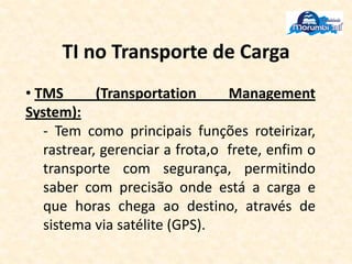 TI no Transporte de Carga
• TMS (Transportation Management
System):
- Tem como principais funções roteirizar,
rastrear, gerenciar a frota,o frete, enfim o
transporte com segurança, permitindo
saber com precisão onde está a carga e
que horas chega ao destino, através de
sistema via satélite (GPS).
 