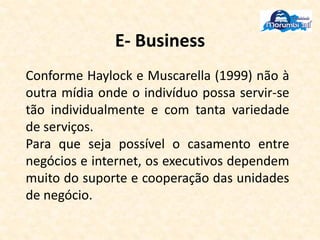 E- Business
Conforme Haylock e Muscarella (1999) não à
outra mídia onde o indivíduo possa servir-se
tão individualmente e com tanta variedade
de serviços.
Para que seja possível o casamento entre
negócios e internet, os executivos dependem
muito do suporte e cooperação das unidades
de negócio.
 