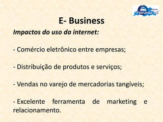 E- Business
Impactos do uso da internet:
- Comércio eletrônico entre empresas;
- Distribuição de produtos e serviços;
- Vendas no varejo de mercadorias tangíveis;
- Excelente ferramenta de marketing e
relacionamento.
 