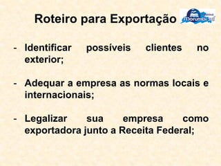 Roteiro para Exportação
- Identificar possíveis clientes no
exterior;
- Adequar a empresa as normas locais e
internacionais;
- Legalizar sua empresa como
exportadora junto a Receita Federal;
 
