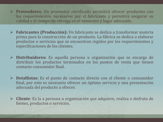  Proveedores: Un proveedor certificado permitirá ofrecer productos con
los requerimientos necesarios por el fabricante y permitirá asegurar su
calidad y el tiempo de entrega en el momento y lugar adecuado.
 Fabricantes (Producción): Un fabricante se dedica a transformar materia
prima para la construcción de un producto. La fábrica se dedica a elaborar
productos o servicios que se encuentran regidos por los requerimientos y
especificaciones de los clientes.
 Distribuidores: Es aquella persona u organización que se encarga de
distribuir los productos terminados en los puntos de venta que tienen
contacto consumidor final.
 Detallistas: Es el punto de contacto directo con el cliente o consumidor
final, por esto es necesario ofrecer un óptimo servicio y una presentación
adecuada del producto a ofrecer.
 Cliente: Es la a persona u organización que adquiere, realiza o disfruta de
bienes, productos o servicios.
 