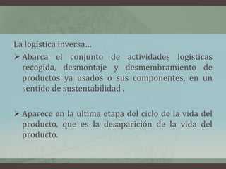 La logística inversa…
 Abarca el conjunto de actividades logísticas
recogida, desmontaje y desmembramiento de
productos ya usados o sus componentes, en un
sentido de sustentabilidad .
 Aparece en la ultima etapa del ciclo de la vida del
producto, que es la desaparición de la vida del
producto.
 