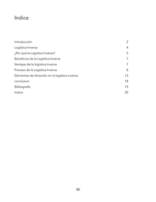 Indice
Introducción 2
Logística Inversa 4
¿Por que la Logistica Inversa? 5
Beneﬁcios de la Logística Inversa 7
Ventajas de la logística Inversa 7
Proceso de la Logística Inversa 8
Elementos de dirección en la logística inversa 13
conclusion 18
Bibliografía 19
Indice 20
20
 
