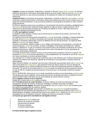 Logística: proceso de proyectar, implementar y controlar un flujo de materia prima, inventario en proceso,
productos terminados e información relacionada desde el punto de origen hasta el punto de consumo de
una forma eficiente y lo más económica posible con el propósito de cumplir con los requerimientos del
cliente final.
Logística inversa: es el proceso de proyectar, implementar y controlar un flujo de materia prima, inventario
en proceso, productos terminados e información relacionada desde el punto de consumo hasta el punto de
origen de una forma eficiente y lo más económica posible con el propósito de recuperar su valor ó el de la
propia devolución.
En EEUU la logística inversa se ha convertido en una importante herramienta competitiva, estableciéndose
una política de devoluciones totalmente liberal, llegando en algunos casos a niveles extremos. Allí el
incremento de devoluciones ha pasado de 40 billones de dólares en el año 1.992 hasta alcanzar la
vertiginosa cantidad de 65 billones hoy día.
2.1 ¿Por qué logística inversa?
La logística inversa gestiona el retorno de las mercancías en la cadena de suministro, de la forma más
efectiva y económica posible.
La Logística Inversa se encarga de la recuperación y reciclaje de envases, embalajes y residuos peligrosos;
así como de los procesos de retorno de excesos de inventario, devoluciones de clientes, productos
obsoletos e inventarios estacionales. Incluso se adelanta al fin de vida del producto, con objeto de darle
salida en mercados con mayor rotación.
Directivas comunitarias, además, obligan o van a obligar próximamente a la recuperación o reciclado de
muchos productos - bienes de consumo, envases y embalajes, componentes de automoción, material
eléctrico y electrónico-, lo que va a implicar en los próximos años una importante modificación de muchos
procesos productivos y, además, una oportunidad como nuevo mercado para muchos operadores de
transporte, almacenaje y distribución.
La consecuencia de todo lo anterior es clara: en los próximos años la logística inversa va a suponer una
importante revolución en el mundo empresarial y, muy probablemente, se convertirá en uno de los negocios
con mayor crecimiento en el inicio del tercer milenio.
Una actividad con un enorme potencial de crecimiento que ha sido definida como la última frontera para la
reducción de costes en las empresas, además de convertirse en una importante y novedosa fuente de
oportunidades.
Según Rommert Dekker, es necesario que los socios y fabricantes que participen dentro de un proyecto se
vean involucrados en la organización para descubrir formas de reducir costos a la hora por ejemplo de
devolver productos. En su opinión la logística inversa es un flujo de material hacia atrás en la cadena de
suministro. "En los EE.UU al contrario que en Europa no existe una devolución de los productos al final de
su vida. En EE.UU, la gente los devuelve porque no les funcionan o no les gustan cuando los compran"
manifestó.
El líder de REVLOG, indicó que el interés de las compañías es el flujo inverso del producto y no el reciclaje.
"En estudios que hemos realizado, hemos observado que las compañías que hacen su logística de forma
externa tendrán costes más bajos que los que la realizan de manera interna" comentó.
2.2 La logística inversa no es un capricho.
Existen por lo menos tres vectores para su impulso:
2.2.1 Consideraciones de costo beneficio: productos mejores con costo de producción mas bajo,
recuperación del valor de envases, empaques, embalajes y unidades de manejo reciclables
2.2.2 Requerimientos legales: derivados de la protección a la salud y del ambiente, de consideraciones
por costos de procesamiento de residuos, etcétera.
2.2.3 Responsabilidad social: generalmente impulsado por organizaciones no gubernamentales y
asociaciones de consumidores que apoyados en su poder de compra buscan productos más seguros y
ambientalmente amigables; obviamente las firmas nunca pierden dinero, detrás hay un posicionamiento
mercadotécnico en un segmento "premiun" orgulloso de consumir de manera "correcta".
2.3 Causas que generan la necesidad de una logística inversa
• Mercancía en estado defectuoso
• Retorno de exceso de inventario
• Devoluciones de clientes
• Productos obsoletos
• Inventarios estacionales
2.4 Hasta dónde llega la logística inversa
 