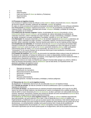 • Clientes
• Hipermercados
• Cash and Carriers (El dinero en efectivo y Portadores)
• Supermercados
• Cliente Final
2.5 Procesos en logística inversa.
Los procesos en logística inversa se enfocan a cinco objetivos claves: procuración de compras, reducción
de insumos vírgenes; reciclado; sustitución de materiales, y gestión de residuos.
En cada uno de los procesos de la logística empresarial se pueden identificar los cinco enfoques señalados:
2.5.1 Procuración y compras: Implica la procuración, desarrollo de proveedores y la adquisición de
materias primas, componentes, materiales para envase, empaque, embalaje y unidades de manejo que
sean "amigables con el ambiente".
2.5.2 Reducción de insumos vírgenes: Implica: a) actividades de ingeniería de producto, y b) re-
entrenamiento de los recursos humanos, con el propósito de: valorar actividades de reutilización de
materiales sobrantes, preferir materiales de origen reciclado, escoger contenedores, embalajes, unidades
de manejo, empaques y envases reutilizables y reciclables, impulsar la cultura del "retorno".
2.5.3 Reciclado: Es necesario desarrollar políticas de reciclado respetando el desempeño o estándares del
producto: utilizar materiales de origen reciclado, y reciclables; explorar innovaciones tecnológicas que
permiten utilizar materiales reciclados; financiar estudios para reducir el uso de materias primas vírgenes.
2.5.4 Sustitución de materiales: El incremento de la tasa de innovación en procesos de reciclado debe
impulsar la sustitución de materiales, en particular de los más pesados por otros mas ligeros con igual o
superior desempeño (como es el caso en la industria automotriz donde los plásticos están sustituyendo
masivamente partes de metal y vidrio en los automóviles, así como el aluminio o los materiales
"compuestos" en los nuevos chasises de los camiones disminuyen la tara facilitando un aumento de la
unidad de carga para igual peso por eje).
2.5.5 Gestión de residuos: Las políticas de procuración de materiales deben evaluar la tasa de residuos en
la utilización de materiales; el manejo de residuos es un costo no despreciable; también puede ser
necesario tener políticas de aceptación de muestras, si las exigencias de gestión de los residuos de éstas, o
simplemente su disposición por rechazo, es costosa.
La logística inversa es sin duda una filosofía que cualquier empresa debe agregar a su entorno, debido a
todos los factores mencionados y ante la globalización que se esta dando, es importante tener una
plantación estratégica de logística inversa.
2.6 Actividades de la Logística Inversa
• Retirada de mercancía
• Clasificación de mercadería
• Reacondicionamiento de productos
• Devolución a orígenes
• Destrucción
• Procesos administrativos
• Recuperación, reciclaje de envases y embalajes y residuos peligrosos
2.7 Elementos de dirección en la logística inversa
Se identificaron 10 elementos clave en pro de una adecuada dirección en logística inversa:
2.7.1 Filtrado de entrada: Se trata de controlar la mercancía defectuosa o que no cumpliese con los
requisitos de devolución.
2.7.2 Ciclos de tiempo. Las devoluciones son siempre procesos excepcionales, por lo que es muy difícil
reducir los ciclos de tiempo relativos a las decisiones en cuanto a la aceptación de un pedido devuelto. Se
trata de definir un buen mecanismo de toma de decisiones, es decir, qué hacer con cada posible devolución
(reventa, reparación, eliminación) También aquí entraría la decisión de cómo recompensar al personal de la
empresa que consiga acortar al máximo este ciclo de tiempo.
2.7.3 Sistemas de información de la logística inversa. No existe un software diseñado especialmente
para este propósito, así que la elección lógica será, o bien el desarrollo de un sistema a medida, o la
implementación y modificación de uno que ya se posea (opción más económica). Este sistema deberá ser lo
suficientemente flexible como para manejar la enorme variedad de casos distintos que se puedan dar en las
devoluciones, y lo suficientemente complejo como para funcionar bien a través de los posiblemente
numerosos departamentos de la empresa. Un software de logística inversa exitoso deberá reunir
información significativa que de hecho pueda ayudar en el seguimiento, tanto de las propias devoluciones
 