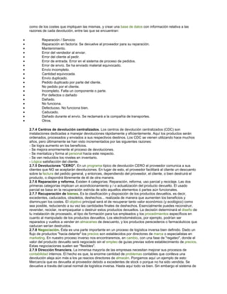 como de los costes que impliquen las mismas, y crear una base de datos con información relativa a las
razones de cada devolución, entre las que se encuentran:
• Reparación / Servicio
• Reparación en factoría: Se devuelve al proveedor para su reparación.
• Mantenimiento.
• Error del vendedor al enviar.
• Error del cliente al pedir.
• Error de entrada. Error en el sistema de proceso de pedidos.
• Error de envío. Se ha enviado material equivocado.
• Envío incompleto.
• Cantidad equivocada.
• Envío duplicado.
• Pedido duplicado por parte del cliente.
• No pedido por el cliente.
• Incompleto. Falta un componente o parte.
• Por defectos o dañado
• Dañado.
• No funciona.
• Defectuoso. No funciona bien.
• Caducado.
• Dañado durante el envío. Se reclamará a la compañía de transportes.
• Otros.
2.7.4 Centros de devolución centralizados. Los centros de devolución centralizados (CDC) son
instalaciones dedicadas a manejar devoluciones rápidamente y eficientemente. Aquí los productos serán
ordenados, procesados y enviados a sus respectivos destinos. Los CDC se vienen utilizando hace muchos
años, pero últimamente se han visto incrementados por las siguientes razones:
- Se logra aumento en los beneficios.
- Se mejora enormemente el proceso de devoluciones.
- Se mentaliza y forma al personal hacia este respecto.
- Se ven reducidos los niveles en inventario.
- Lógica satisfacción del cliente.
2.7.5 Devoluciones "CERO". En un programa típico de devolución CERO el proveedor comunica a sus
clientes que NO se aceptarán devoluciones. En lugar de esto, el proveedor facilitará al cliente un descuento
sobre la factura del pedido general, y entonces, dependiendo del proveedor, el cliente, o bien destruirá el
producto, o dispondrá libremente de él de otra manera.
2.7.6 Reparación y reforma. Existen 4 categorías: Reparación, reforma, uso parcial y reciclaje. Las dos
primeras categorías implican un acondicionamiento y / o actualización del producto devuelto. El usado
parcial se basa en la recuperación estricta de sólo aquellos elementos ó partes aún funcionales.
2.7.7 Recuperación de bienes. Es la clasificación y disposición de los productos devueltos, es decir,
excedentes, caducados, obsoletos, deshechos... realizada de manera que aumenten los beneficios y
disminuyan los costes. El objetivo principal será el de recuperar tanto valor económico (y ecológico) como
sea posible, reduciendo a su vez las cantidades finales de deshechos. Esencialmente puedes reconstruir,
revender, reciclar, re-empaquetar o destruir estos productos devueltos. La decisión determinará el diseño de
tu instalación de procesado, el tipo de formación para tus empleados y los procedimientos específicos en
cuanto al manipulado de los productos devueltos. Los electrodomésticos, por ejemplo, podrían ser
reparados y vueltos a vender en almacenes de descuento, y los productos perecederos o farmacéuticos que
caducan serían destruidos.
2.7.8 Negociación. Ésta es una parte importante en un proceso de logística inversa bien definido. Dado un
flujo de productos "hacia delante" los precios son establecidos por directores de marca o especialistas en
marketing. En nuestro proceso inverso nos encontraremos, en cambio, con una fase de "regateo", donde el
valor del producto devuelto será negociado sin el empleo de guías previas sobre establecimiento de precios.
Estas negociaciones suelen ser "flexibles".
2.7.9 Dirección financiera. La inmensa mayoría de las empresas necesitan mejorar sus procesos de
contabilidad internos. El hecho es que, la enorme cantidad de problemas contables que conlleva una
devolución aleja aún más a los ya reacios directores de almacén. Pongamos aquí un ejemplo de esto:
Mercancía que es devuelta al proveedor debido a excedentes de stock o porque no ha sido vendida. Se
devuelve a través del canal normal de logística inversa. Hasta aquí todo va bien. Sin embargo el sistema de
 