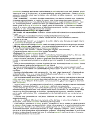contabilidad, por ejemplo, establecerá automáticamente un precio descuento sobre estos productos, ya que
vienen por el canal de devoluciones, y se les supone caducos, averiados, defectuosos... Existen programas
adecuados que pueden brindar soporte directo a estas actividades contables, recogiendo y suministrando la
información necesaria.
2.7.10 "Out sourcing". Contratando el proceso inverso fuera. Cada vez más empresas están contratando
firmas externas especializadas en logística. A menudo, estas firmas realizan los procesos de logística
inversa más eficientemente y mejor, además de dejarnos a nosotros ocupándonos de vender más y mejor.
Aún así no nos engañemos. Esto no quiere decir que debamos abdicar toda la responsabilidad a estas
firmas. El nivel de éxito en un programa de logística inversa es proporcional a tu nivel de control sobre el
mismo. Si no conoces todos los recovecos de la logística inversa estarás "vendido" a lo que una posible
negligencia de estas firmas pueda acarrear a tu empresa.
2.8 Desarrollo de una estrategia de Logística inversa.
2.8.1 ¿Cuáles son tus prioridades? Analiza tus razones por las qué implementar un programa de logística
inversa.
- ¿Por qué tengo la necesidad de implementar este tipo de logística en mi empresa?
- ¿Es por razones medioambientales? Si es así, deberás estudiar el cómo implementar un efectivo
programa de reciclaje.
- ¿Un servicio mejor al cliente? Las devoluciones de pedidos deberían estar diseñadas como parte integral
de los sistemas de relaciones con el cliente.
- ¿Razones económicas? Diseña programas para la recuperación y reconstrucción de productos devueltos.
2.8.2 ¿Qué recursos vas a implementar? Un programa de logística inversa no es una "parte" del trabajo
de nadie. Es una tarea de alta prioridad, y requiere recursos propios.
- ¿Cuánto tiempo estás dispuesto a emplear para dirigir el programa adecuadamente?
-¿Qué parte o porción del presupuesto de la empresa emplearás?
-¿Cuáles serán los recursos humanos para tal fin?
-¿La logística inversa será un ejercicio táctico o por el contrario una estrategia auténtica? La diferencia entre
ambas reside en que en la estratégica el director o gerente participará activamente.
- Teniendo presente que el nivel de beneficios potenciales será directamente proporcional a la cantidad
invertida en el programa de logística inversa, ¿Cuál sería un nivel aceptable de beneficios sobre la inversión
previa?
- ¿Quién se encargará de dirigir y supervisar el proceso? Aunque decidieses contratar una empresa externa
para tal fin siempre será necesaria una supervisión del sistema.
- En caso de decidir la contratación del proceso con terceros ¿qué parte del proceso realizarán estos?
2.8.3 ¿Cómo te comunicarás con tus clientes? Una parte clave es la de decidir cómo y qué comunicar a
tus clientes.
- Cuando un cliente llame para exigir una devolución, ¿Con quién tratará directamente?, ¿Establecerás un
centro de llamadas interno en tu empresa ó contratarás a terceras?, ¿Enviarás en algún momento tus
clientes al fabricante para gestionar la devolución?
- Tanto si implementas este servicio en tu propia empresa como si lo contratas fuera necesitarás tanto una
política como unos procedimientos muy claros y bien definidos, así como los textos o guiones necesarios
para que el personal del centro de llamadas los usen adecuadamente. ¿Quién se encargará de desarrollar
estas herramientas?
- ¿Incluirás instrucciones escritas en el envío original? ¡Si no lo hicieses el cliente podría acabar devolviendo
el pedido a las oficinas de facturación, y no al almacén o fabricante correspondiente!
- Existen empresas que incluyen instrucciones detalladas de empaquetado y etiquetado preimpresas. ¿Se
elaborarán en tu empresa? Puedes evitar mayores daños al producto devuelto si el cliente recibiese claras
instrucciones del cómo empaquetar su devolución, mientras que, de lo contrario, los pedidos devueltos
podrán acabar totalmente inservibles para su posible reventa. Aconséjale también una buena empresa de
transportes.
- ¿Facilitarás estas instrucciones con cada pedido, ó mediante fax, e-mail... etc... una vez que el cliente
desee devolver algo?
- ¿Qué tipo de e-mail será utilizado para comunicarte con tus clientes y en qué puntos del proceso de
devolución?, ¿Serán e-mail manuales ó automáticos (auto-respuesta)?
- ¿Cómo tratarás y comunicarás los gastos de envío? Muy a menudo, será tu empresa la que se haga cargo
de los gastos de envío para una devolución (sobre todo si ésta es a causa de un error tuyo) Lo malo es que,
típicamente, será el cliente el que estime el peso, elija transportista con el que, posiblemente, no tengas
acuerdos de descuentos, convirtiéndose todo esto en cargos extras para tu empresa. Una vía para evitar
esto es la de tener al personal del centro de llamadas "acabando" por el cliente los procesos de envío de las
devoluciones, especificando transportista, peso de producto y descripción de la mercancía en el momento
de la llamada solicitando una devolución.
 