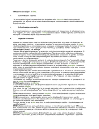 2.9 Factores claves para el éxito.
• Administración y control
Los procesos de la logística inversa deben ser "mapeados" en la estructura ínter funcional para ser
comprendidos a lo largo de toda la cadena de suministros y ser posicionados en el contexto relacional de
dirección correcto.
• Indicadores de desempeño.
Es necesario establecer un costeo basado en actividades para medir el desempeño de la logística inversa.
Todo programa, así como cada una de las acciones de éstos debe ser medido; la práctica permitirá valorar
mas rápido y fácilmente cualquier propuesta innovadora.
• Aspectos financieros.
Implantar una logística inversa implica la necesidad de asignar recursos financieros suficientes para: a)
auditar los procesos logísticos a lo largo de toda la cadena de suministros; b) realizar estudios de diseño
industrial compatible con el ambiente de envases, empaques, embalajes y unidades de manejo; c) financiar
equipamiento específico para recuperar y reciclar materiales, y d) establecer alianzas estratégicas.
2.10 La logística inversa y el reciclaje
Podemos aplicar la logística inversa a un terreno tan conocido como polémico, sobre todo actualmente. El
reciclado de materiales medioambientalmente peligrosos. Algunas compañías están observando que un
sistema de logística inversa bien implementado puede, además de la consecución de grandes ahorros en
cuanto a costes, conseguir que sus empresas se ganen a pulso fama de "buenas ciudadanas
comprometidas con el medioambiente"
Pongamos un ejemplo. Un conocido fabricante de productos de cosmética solía "tirar" cerca de 60 millones
de dólares a vertederos provenientes de devoluciones. El fabricante trató con este problema desarrollando
procesos que redujeron el volumen de productos destruidos a la mitad. El proceso se basó en un
escaneado de las cajas de material devuelto en el momento de la entrada en sus almacenes, conociendo
así las fechas de caducidad de los productos devueltos, y calculando si éstos podían volver a ser vendidos,
o regalados como muestras.
Durante el primer año, esta empresa de cosméticos fue capaz de evaluar un 24% más de sus devoluciones,
distribuir un 150% más con devoluciones y de ahorrar 475.000 dólares en un solo año en costes generales.
La empresa destruyó aún así un 27% de los productos devueltos a causa de la caducidad. El fabricante
espera en un futuro cercano poder bajar esta cifra a solo un 15%. Todo esto solo a expensas de un
adecuado sistema de logística inversa.
Desarrollando una estrategia. El desarrollo de una buena estrategia inversa implicará un gran esfuerzo así
como el empleo de consultores externos.
2.11 La logística inversa en Internet.
El siguiente es un ejemplo de la falta de políticas de devoluciones que presentan algunas de las empresas
On Line (en línea, internet).
En el mundo "On line" "Las devoluciones en el mercado electrónico están incrementándose increíblemente".
Entonces, ¿por qué tantos detallistas ".com" obvian éste problema? Las cuatro razones más importantes,
son:
2.11.1 Falta de importancia. La mayoría de los mercados On line están demasiado ocupados estableciendo
Web’s fantásticas para atraer a sus clientes potenciales.
2.11.2 Desconocimiento. Hay demasiados factores que los detallistas On line no conocen cuando
comienzan sus andanzas en la red. No saben cuanto volumen manejarán ó cómo lo van a manejar, por lo
que comienzan llevándolo todo "manualmente".
Entonces, en caso de que la web tenga éxito, se verán desbordados por pedidos y devoluciones en una
muy difícil situación.
2.11.3 Falta de experiencia. La mayoría de las empresas en Internet no proceden del mundo Off line, es
decir, no han vendido nada antes, ó tienen muy poca experiencia al respecto con volúmenes muy pequeños
(no es lo mismo una tienda de ropa de claro ámbito local que una página web de ropa de ámbito, como
mínimo, nacional)
2.11.4 Múltiples fuentes de suministro. El detallista On line suele vender artículos de y desde múltiples
fabricantes y proveedores, quienes en muchos casos enviarán directamente sus productos a los clientes
 