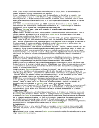 finales. Como es lógico, cada fabricante ó distribuidor posee su propia política de devoluciones (si la
tuviese), añadiendo aún más complejidad a este respecto.
En claro contraste con la falta de interés por parte de los detallistas, el cliente final se encuentra muy
interesado en cómo devolver un pedido determinado, y si podrá de hecho hacerlo. En una encuesta
realizada por BIZRATE de 9.800 compradores habituales en Internet, vemos claramente como la simple
ausencia de una clara política de devoluciones ya es razón más que suficiente para la pérdida de clientes
potenciales.
En la misma encuesta también se halló que el 59% preferían la devolución de su dinero, el 27% el
intercambio por otro producto igual ó de similares características, el 11% un crédito por el valor de la
devolución en futuras compras y el 3% restante diversas preferencias.
2.12 Algunas "normas" para ayudar en la creación de un sistema claro de devoluciones.
Algunos consejos prácticos
2.12.1 Comienza desde el final. Intenta primero diseñar tus sistemas tomando la logística inversa como la
principal prioridad. No importa cómo de atractiva es tu página web; si no existe una clara política de
devoluciones, probablemente el cliente no volverá.
2.12.2 Prepara una presentación clara. No podemos pretender vender, por ejemplo, ropa en Internet, y
darnos cuenta de que nos están demandando varias tallas con el fin de ver posteriormente cuál les sienta
bien, y devolver el resto utilizando el sistema de devoluciones. La mejor forma de mantener un bajo ratio en
devoluciones es la de asegurar una buena calidad tanto en las imágenes como en la información que
facilitas a tus clientes (tallas, colores, tablas de equivalencia de tallas...)
2.12.3 La compra impulsiva suele terminar en devolución impulsiva. La nueva y agresiva política "One Click"
(proceso por el cual el cliente, poseedor ya de una cuenta en una web determinada, realiza un pedido con
un solo click del ratón), hace demasiado fácil comprar un producto impulsivamente, y esto puede originar
"remordimiento" por parte del cliente causando esto que devuelva el pedido nada más recibirlo. Para evitar
esto, incluye una opción de cancelación de pedido disponible durante mínimo una hora posterior a la
compra.
2.12.4 Cuéntale al cliente qué debe hacer. Si empaquetamos el pedido sin instrucciones claras del cómo
devolver una compra, estamos forzando al cliente a volver a nuestra web para averiguar qué hacer al
respecto. Acompaña siempre tus pedidos con instrucciones detalladas sobre este tema.
2.12.5 Informa, informa e informa. Las probabilidades de devolución aumentarán cuanto más tiempo pase
desde el momento de la compra hasta la recepción del pedido por parte del cliente. Además de proveer con
un seguimiento on line del paquete, también deberás de mantener a tus clientes informados de posibles
retrasos en la entrega de su pedido.
2.12.6 Implementa herramientas de auto configuración. Las web’s que permiten configurar los productos on
line disminuyen dramáticamente las devoluciones. Brinda a tus clientes la posibilidad de configurar sus
productos, paquetes, ofertas... Esto disminuirá notablemente la posibilidad de devolución de un pedido. Dell
Computers reporta que aquellos clientes que configuraron sus PC’s on line devolvieron muchos menos
pedidos que aquellos visitados por vendedores tradicionales off line.
2.12.7 Incluye herramientas on line. Algunas compañías de transporte (UPS, TNT...) poseen herramientas
on line gratuitas que puedes llegar a integrar en tu página y facilitar enormemente las devoluciones de
pedidos. Cuando un cliente solicita una devolución, el sistema proveerá a este con una etiqueta de
devolución que imprimirá desde su impresora local y pegará en el paquete a devolver.
2.12.8 Aprovéchate de tu almacén off line. Si tu empresa es "Click & Mortar", es decir, si posees un almacén
físico además de tu web site, ofrece la posibilidad de que el cliente efectúe su devolución en una de tus
tiendas ó centros físicos. Aparte de la comodidad que ofreces al cliente, tendrás a este en tu terreno.
2.13 Procesos RMA
Un RMA (Return Merchandise Authoritation) es una autorización de devolución de mercancías compuesto
de un código alfanumérico. La inmensa mayoría de las empresas de venta por correo poseen una política
de este tipo. Este código es suministrado al cliente cuanto el personal del centro de llamadas así determine
que se trata de una devolución válida. Los RMA son importantes para ambos, clientes y proveedores, ya
que le dirá al proveedor que un producto está siendo devuelto protegiéndolo a la vez de posibles
devoluciones fraudulentas. Por su parte, el cliente podrá utilizar este código para consultar el progreso de su
devolución con solo llamar y especificarlo en el centro de atención al cliente.
3. Conclusiones.
3.1 La logística inversa es tema reciente, del cual se posee poco conocimiento o se desconoce del todo
sobre éste. Actualmente son muy pocas las empresas costarricenses que utilizan este sistema de forma
adecuada.
3.2 La logística inversa ayuda a preservar el medio ambiente mediante reciclaje de materiales que ponen en
peligro los ecosistemas terrestres.
 