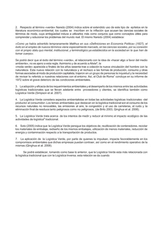 2. Respecto al término «verde» Naredo (2004) indica sobre el extendido uso de este tipo de epítetos en la
literatura económico-ambiental, los cuales se inscriben en la inflación que acusan las ciencias sociales de
términos de moda, cuya ambigüedad induce a utilizarlos más como conjuros que como conceptos útiles para
comprender y solucionar los problemas del mundo real. El mismo Naredo (2004) establece:
«Como ya había advertido tempranamente Malthus en sus «Definiciones en Economía Política» (1827), el
éxito en el empleo de nuevos términos viene especialmente marcado, en las ciencias sociales, por su conexión
con el propio statu quo mental, institucional, y terminológico ya establecidos en la sociedad en la que han de
tomar cuerpo».
Se podrá decir que el éxito del término «verde», al relacionarlo con la idea de «hacer algo a favor del medio
ambiente», no es ajeno a esta regla. Asimismo y de acuerdo a Aliste6
, la
«moda verde» aparecida a finales de los años sesenta trae a colación la nueva vinculación del hombre con la
naturaleza. Esta nueva relación con la naturaleza y el rechazo a las formas de producción, consumo y otras
formas asociadas al modo de producción capitalista, trajeron en un grupo de personas la inquietud y la necesidad
de revisar lo referido a nuestras relaciones con el entorno. Así, el Club de Roma7
concluye en su informe de
1972 sobre el grave deterioro de las condiciones ambientales.
3. La adopción y eficacia de los requerimientos ambientales y el desempeño de los mismos entre las actividades
logísticas tradicionales que se llevan adelante entre proveedores y clientes, se identifica también como
Logística Verde (Simpson et al. 2007).
4. La Logística Verde considera aspectos ambientalistas en todas las actividades logísticas tradicionales -del
productor al consumidor-.Los temas ambientales que destacan en la logística tradicional son el consumo de los
recursos naturales no renovables, las emisiones al aire, la congestión y el uso de carreteras, el ruido y la
eliminación final de residuos tanto peligrosos como no peligrosos, (de Brito 2003, Qinghua et al. 2008).
5. La Logística Verde trata acerca de los intentos de medir y reducir al mínimo el impacto ecológico de las
actividades de logística8
tradicional.
6. Soto (2005) indica que la Logística Verde persigue los objetivos de; reutilización de contenedores, reciclar
los materiales de embalaje, rediseño de los mismos embalajes, utilización de menos materiales, reducción de
energía y contaminación respecto a la transportación de productos.
7. La aplicación de la Logística Verde, por parte de quienes la impulsan, impacta favorablemente en los
compromisos ambientales que dichas empresas puedan contraer, así como en el rendimiento operativo de la
mismas (Qinghua et al. 2008).
Se podrá establecer, tomando como base lo anterior, que la Logística Verde esta más relacionada con
la logística tradicional que con la Logística Inversa; esta relación se da cuando
 