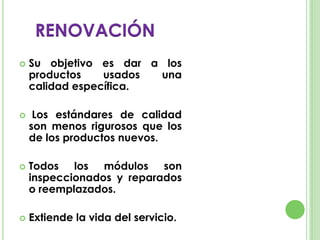  Su objetivo es dar a los
productos usados una
calidad específica.
 Los estándares de calidad
son menos rigurosos que los
de los productos nuevos.
 Todos los módulos son
inspeccionados y reparados
o reemplazados.
 Extiende la vida del servicio.
RENOVACIÓN
 