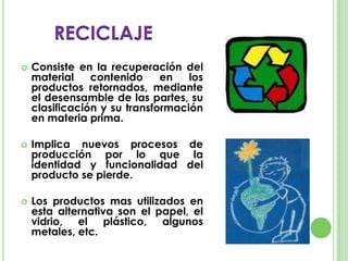  Consiste en la recuperación del
material contenido en los
productos retornados, mediante
el desensamble de las partes, su
clasificación y su transformación
en materia prima.
 Implica nuevos procesos de
producción por lo que la
identidad y funcionalidad del
producto se pierde.
 Los productos mas utilizados en
esta alternativa son el papel, el
vidrio, el plástico, algunos
metales, etc.
RECICLAJE
 