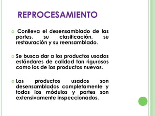  Conlleva el desensamblado de las
partes, su clasificación, su
restauración y su reensamblado.
 Se busca dar a los productos usados
estándares de calidad tan rigurosos
como los de los productos nuevos.
 Los productos usados son
desensamblados completamente y
todos los módulos y partes son
extensivamente inspeccionados.
REPROCESAMIENTO
 
