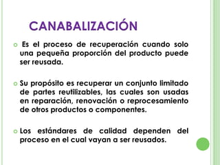  Es el proceso de recuperación cuando solo
una pequeña proporción del producto puede
ser reusada.
 Su propósito es recuperar un conjunto limitado
de partes reutilizables, las cuales son usadas
en reparación, renovación o reprocesamiento
de otros productos o componentes.
 Los estándares de calidad dependen del
proceso en el cual vayan a ser reusados.
CANABALIZACIÓN
 