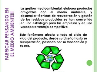 La gestión medioambiental, elaborar productos
amigables con el medio ambiente, y
desarrollar técnicas de recuperación y gestión
de los residuos producidos se han convertido
en una estrategia para las empresas y en una
verdadera ventaja competitiva.
Este fenómeno afecta a todo el ciclo de
vida del producto, desde su diseño hasta su
recuperación, pasando por su fabricación y
su uso.
 