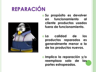 REPARACIÓN
 Su propósito es devolver
en funcionamiento al
cliente productos usados
fuera de funcionamiento.
 La calidad de los
productos reparados es
generalmente menor a la
de los productos nuevos.
 Implica la reparación y/o
reemplazo solo de las
partes estropeadas.
 